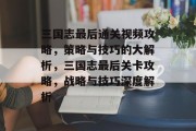三国志最后通关视频攻略,策略与技巧的大解析,三国志最后关卡攻略,战略与技巧深度解析 三国志最后通关视频攻略,策略与技巧的大解析,三国志最后关卡攻略,战略与技巧深度解析