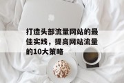 打造头部流量网站的最佳实践,提高网站流量的10大策略