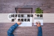 经济日报:推动“中国游”热度走高 经济日报:推动“中国游”热度走高