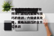 即将通关难度6攻略如何玩？游戏内策略与技巧的挑战，六级通关攻略，策略与技巧的全方位挑战