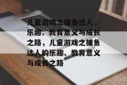 儿童游戏之捕鱼达人，乐趣、教育意义与成长之路，儿童游戏之捕鱼达人的乐趣、教育意义与成长之路