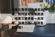 暗黑三赛季首次通关攻略,如何面对艰难挑战,暗黑三赛季第一关攻略,深渊之路!如何克服困难?