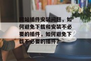 网站插件安装问题,如何避免下载和安装不必要的插件,如何避免下载不必要的插件? 网站插件安装问题,如何避免下载和安装不必要的插件,如何避免下载不必要的插件?