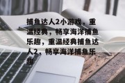 捕鱼达人2小游戏,重温经典,畅享海洋捕鱼乐趣,重温经典捕鱼达人2,畅享海洋捕鱼乐趣 捕鱼达人2小游戏,重温经典,畅享海洋捕鱼乐趣,重温经典捕鱼达人2,畅享海洋捕鱼乐趣