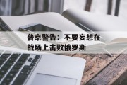 普京警告:不要妄想在战场上击败俄罗斯 普京警告:不要妄想在战场上击败俄罗斯