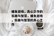 捕鱼游戏,良心之作的乐趣与智慧,捕鱼游戏,乐趣与智慧的良心之作 捕鱼游戏,良心之作的乐趣与智慧,捕鱼游戏,乐趣与智慧的良心之作