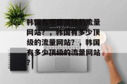 韩国有哪些顶级的流量网站?,韩国有多少顶级的流量网站?,韩国有多少顶级的流量网站? 韩国有哪些顶级的流量网站?,韩国有多少顶级的流量网站?,韩国有多少顶级的流量网站?