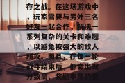 生存战争三人通关攻略视频深度解析将带你领略到一场惊心动魄的生存之战。在这场游戏中,玩家需要与另外三名好友一起合作,解决一系列复杂的关卡和难题,以避免被强大的敌人所攻。而且,在每一轮战斗结束后,都会出现分数高、奖励丰厚的情况,让你的游戏体验更加刺激有趣。,生存战斗三人通关攻略 生存战争三人通关攻略视频深度解析将带你领略到一场惊心动魄的生存之战。在这场游戏中,玩家需要与另外三名好友一起合作,解决一系列复杂的关卡和难题,以避免被强大的敌人所攻。而且,在每一轮战斗结束后,都会出现分数高、奖励丰厚的情况,让你的游戏体验更加刺激有趣。,生存战斗三人通关攻略