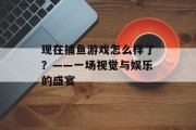 现在捕鱼游戏怎么样了？——一场视觉与娱乐的盛宴