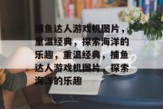 捕鱼达人游戏机图片,重温经典,探索海洋的乐趣,重温经典,捕鱼达人游戏机图片,探索海洋的乐趣 捕鱼达人游戏机图片,重温经典,探索海洋的乐趣,重温经典,捕鱼达人游戏机图片,探索海洋的乐趣