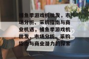捕鱼季游戏机批发,市场分析、采购指南与商业机遇,捕鱼季游戏机批发,市场分析、采购指南与商业潜力的探索 捕鱼季游戏机批发,市场分析、采购指南与商业机遇,捕鱼季游戏机批发,市场分析、采购指南与商业潜力的探索