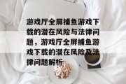 游戏厅全屏捕鱼游戏下载的潜在风险与法律问题,游戏厅全屏捕鱼游戏下载的潜在风险及法律问题解析 游戏厅全屏捕鱼游戏下载的潜在风险与法律问题,游戏厅全屏捕鱼游戏下载的潜在风险及法律问题解析