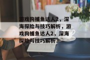 游戏狗捕鱼达人2，深海探险与技巧解析，游戏狗捕鱼达人2，深海探险与技巧解析