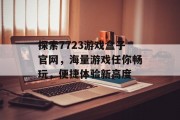 探索7723游戏盒子官网,海量游戏任你畅玩,便捷体验新高度 探索7723游戏盒子官网,海量游戏任你畅玩,便捷体验新高度