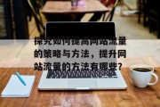 探究如何提高网站流量的策略与方法,提升网站流量的方法有哪些? 探究如何提高网站流量的策略与方法,提升网站流量的方法有哪些?