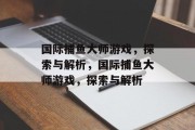 国际捕鱼大师游戏,探索与解析,国际捕鱼大师游戏,探索与解析 国际捕鱼大师游戏,探索与解析,国际捕鱼大师游戏,探索与解析