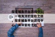 探索捕鱼平台游戏中心，一场海洋的冒险之旅，探索捕鱼平台游戏中心，海洋冒险之旅