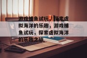 游戏捕鱼试玩,探索虚拟海洋的乐趣,游戏捕鱼试玩,探索虚拟海洋的乐趣之旅 游戏捕鱼试玩,探索虚拟海洋的乐趣,游戏捕鱼试玩,探索虚拟海洋的乐趣之旅
