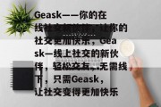 Geask——你的在线社交新伙伴,让你的社交更加快乐,Geask—线上社交的新伙伴,轻松交友,无需线下,只需Geask,让社交变得更加快乐 Geask——你的在线社交新伙伴,让你的社交更加快乐,Geask—线上社交的新伙伴,轻松交友,无需线下,只需Geask,让社交变得更加快乐