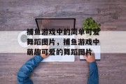 捕鱼游戏中的简单可爱舞蹈图片,捕鱼游戏中萌趣可爱的舞蹈图片 捕鱼游戏中的简单可爱舞蹈图片,捕鱼游戏中萌趣可爱的舞蹈图片