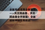 全面开启龙珠全新篇章——天王路由器,天王路由器全开新篇!全面破解神秘任务挑战 全面开启龙珠全新篇章——天王路由器,天王路由器全开新篇!全面破解神秘任务挑战