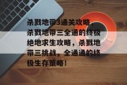 杀戮地带3通关攻略,杀戮地带三全通的终极绝地求生攻略,杀戮地带三挑战,全通通的终极生存策略!