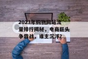 2023年购物网站流量排行揭秘,电商巨头争霸战,谁主沉浮? 2023年购物网站流量排行揭秘,电商巨头争霸战,谁主沉浮?
