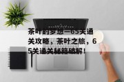 茶叶的梦想—65关通关攻略,茶叶之旅,65关通关秘籍破解! 茶叶的梦想—65关通关攻略,茶叶之旅,65关通关秘籍破解!