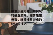 探索乐趣无穷,如何玩转捕鱼游戏,探索乐趣无穷,玩转捕鱼游戏的秘诀与技巧 探索乐趣无穷,如何玩转捕鱼游戏,探索乐趣无穷,玩转捕鱼游戏的秘诀与技巧