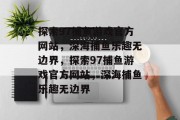 探索97捕鱼游戏官方网站,深海捕鱼乐趣无边界,探索97捕鱼游戏官方网站,深海捕鱼乐趣无边界 探索97捕鱼游戏官方网站,深海捕鱼乐趣无边界,探索97捕鱼游戏官方网站,深海捕鱼乐趣无边界