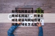 如何在阿里云搭建并使用域名网站?,阿里云域名建设与网站搭建,阿里云域名怎么用? 如何在阿里云搭建并使用域名网站?,阿里云域名建设与网站搭建,阿里云域名怎么用?