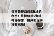 探索最终幻想5海域的秘密!终极幻想5海域神秘探索,隐藏的深海秘密揭示! 探索最终幻想5海域的秘密!终极幻想5海域神秘探索,隐藏的深海秘密揭示!