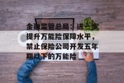 金融监管总局:进一步提升万能险保障水平,禁止保险公司开发五年期以下的万能险 金融监管总局:进一步提升万能险保障水平,禁止保险公司开发五年期以下的万能险