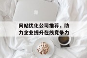 网站优化公司推荐,助力企业提升在线竞争力 网站优化公司推荐,助力企业提升在线竞争力