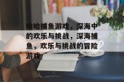 哈哈捕鱼游戏,深海中的欢乐与挑战,深海捕鱼,欢乐与挑战的冒险游戏 哈哈捕鱼游戏,深海中的欢乐与挑战,深海捕鱼,欢乐与挑战的冒险游戏