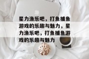 星力渔乐吧,打鱼捕鱼游戏的乐趣与魅力,星力渔乐吧,打鱼捕鱼游戏的乐趣与魅力 星力渔乐吧,打鱼捕鱼游戏的乐趣与魅力,星力渔乐吧,打鱼捕鱼游戏的乐趣与魅力