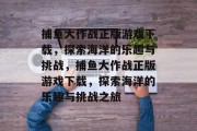 捕鱼大作战正版游戏下载,探索海洋的乐趣与挑战,捕鱼大作战正版游戏下载,探索海洋的乐趣与挑战之旅 捕鱼大作战正版游戏下载,探索海洋的乐趣与挑战,捕鱼大作战正版游戏下载,探索海洋的乐趣与挑战之旅