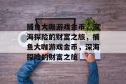 捕鱼大咖游戏金币,深海探险的财富之旅,捕鱼大咖游戏金币,深海探险的财富之旅 捕鱼大咖游戏金币,深海探险的财富之旅,捕鱼大咖游戏金币,深海探险的财富之旅