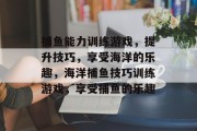 捕鱼能力训练游戏,提升技巧,享受海洋的乐趣,海洋捕鱼技巧训练游戏,享受捕鱼的乐趣 捕鱼能力训练游戏,提升技巧,享受海洋的乐趣,海洋捕鱼技巧训练游戏,享受捕鱼的乐趣