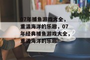 07年捕鱼游戏大全,重温海洋的乐趣,07年经典捕鱼游戏大全,重温海洋的乐趣 07年捕鱼游戏大全,重温海洋的乐趣,07年经典捕鱼游戏大全,重温海洋的乐趣