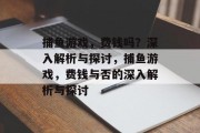 捕鱼游戏,费钱吗?深入解析与探讨,捕鱼游戏,费钱与否的深入解析与探讨 捕鱼游戏,费钱吗?深入解析与探讨,捕鱼游戏,费钱与否的深入解析与探讨