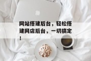 网站搭建后台,轻松搭建网店后台,一切搞定! 网站搭建后台,轻松搭建网店后台,一切搞定!