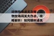 动物牧场通关攻略,动物牧场闯关大作战,攻略解析!如何顺利通关? 动物牧场通关攻略,动物牧场闯关大作战,攻略解析!如何顺利通关?