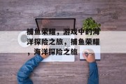 捕鱼荣耀,游戏中的海洋探险之旅,捕鱼荣耀,海洋探险之旅 捕鱼荣耀,游戏中的海洋探险之旅,捕鱼荣耀,海洋探险之旅