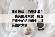 捕鱼游戏中的绝地求生,搞笑图片大赏,捕鱼游戏中的绝地求生,搞笑图片大赏 捕鱼游戏中的绝地求生,搞笑图片大赏,捕鱼游戏中的绝地求生,搞笑图片大赏