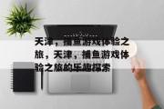 天津,捕鱼游戏体验之旅,天津,捕鱼游戏体验之旅的乐趣探索 天津,捕鱼游戏体验之旅,天津,捕鱼游戏体验之旅的乐趣探索