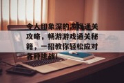 令人印象深的游戏通关攻略,畅游游戏通关秘籍,一招教你轻松应对各种挑战!