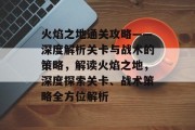 火焰之地通关攻略——深度解析关卡与战术的策略,解读火焰之地,深度探索关卡、战术策略全方位解析 火焰之地通关攻略——深度解析关卡与战术的策略,解读火焰之地,深度探索关卡、战术策略全方位解析