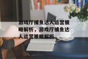游戏厅捕鱼达人运营策略解析,游戏厅捕鱼达人运营策略解析 游戏厅捕鱼达人运营策略解析,游戏厅捕鱼达人运营策略解析