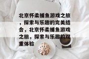 北京怀柔捕鱼游戏之旅，探索与乐趣的完美结合，北京怀柔捕鱼游戏之旅，探索与乐趣的双重体验